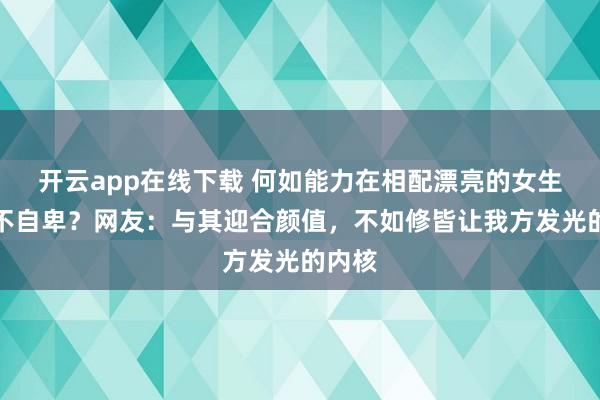 开云app在线下载 何如能力在相配漂亮的女生眼前不自卑？网友：与其迎合颜值，不如修皆让我方发光的内核