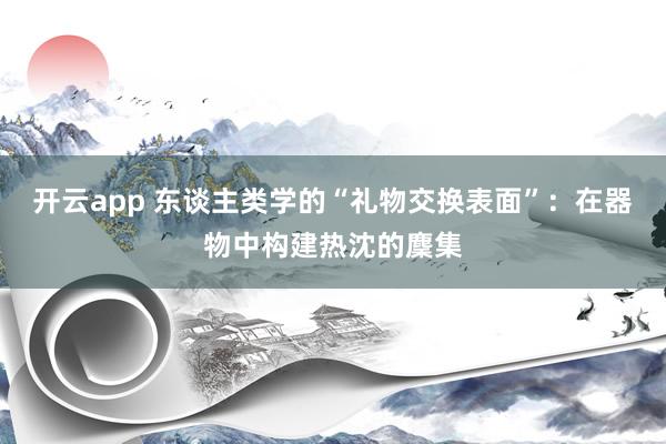 开云app 东谈主类学的“礼物交换表面”：在器物中构建热沈的麇集