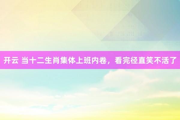 开云 当十二生肖集体上班内卷，看完径直笑不活了