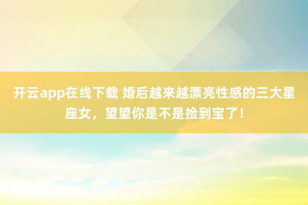 开云app在线下载 婚后越来越漂亮性感的三大星座女，望望你是不是捡到宝了！