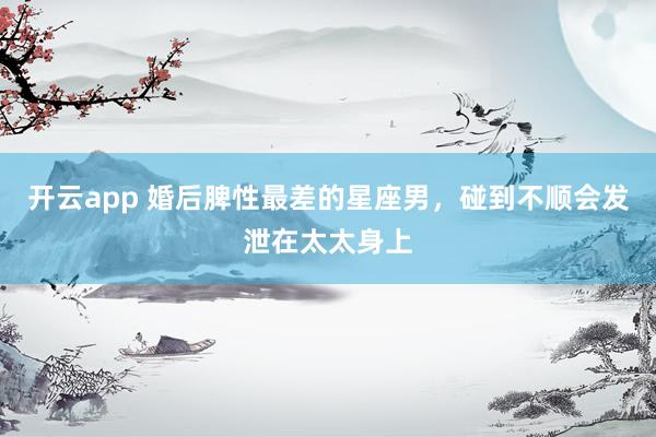 开云app 婚后脾性最差的星座男，碰到不顺会发泄在太太身上