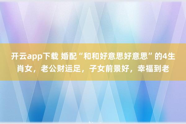 开云app下载 婚配“和和好意思好意思”的4生肖女，老公财运足，子女前景好，幸福到老