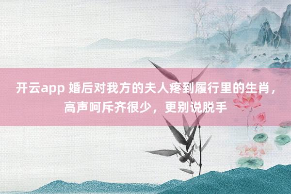 开云app 婚后对我方的夫人疼到履行里的生肖，高声呵斥齐很少，更别说脱手