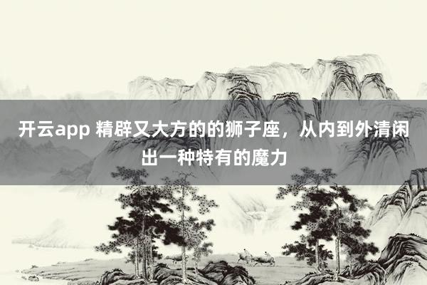 开云app 精辟又大方的的狮子座，从内到外清闲出一种特有的魔力