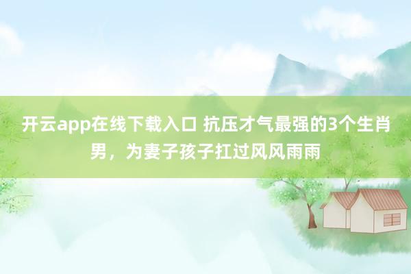 开云app在线下载入口 抗压才气最强的3个生肖男，为妻子孩子扛过风风雨雨