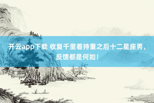 开云app下载 收复千里着持重之后十二星座男，反馈都是何如！