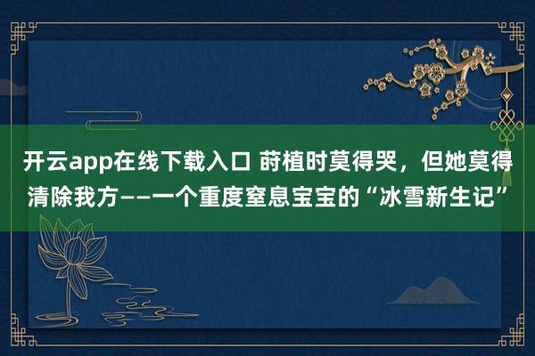 开云app在线下载入口 莳植时莫得哭，但她莫得清除我方——一个重度窒息宝宝的“冰雪新生记”
