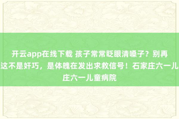 开云app在线下载 孩子常常眨眼清嗓子？别再骂了，这不是奸巧，是体魄在发出求救信号！石家庄六一儿童病院
