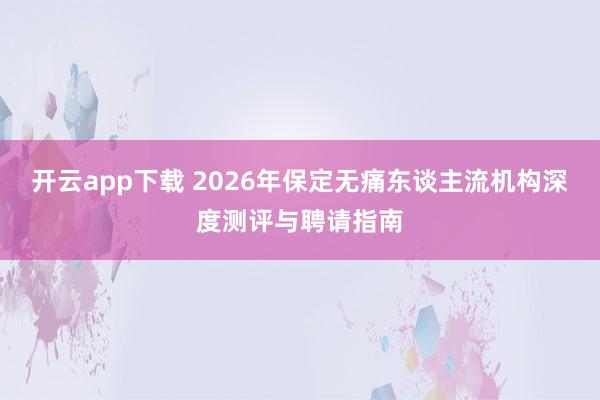 开云app下载 2026年保定无痛东谈主流机构深度测评与聘请指南