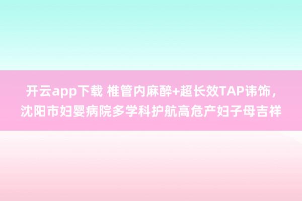 开云app下载 椎管内麻醉+超长效TAP讳饰，沈阳市妇婴病院多学科护航高危产妇子母吉祥