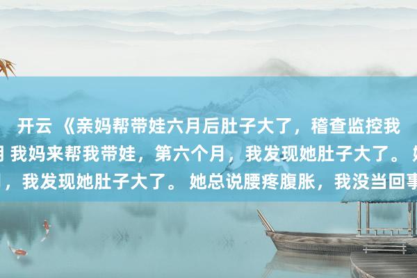 开云 《亲妈帮带娃六月后肚子大了，稽查监控我跪了》许静赵秀娥周明 我妈来帮我带娃，第六个月，我发现她肚子大了。 她总说腰疼腹胀，我没当回事。