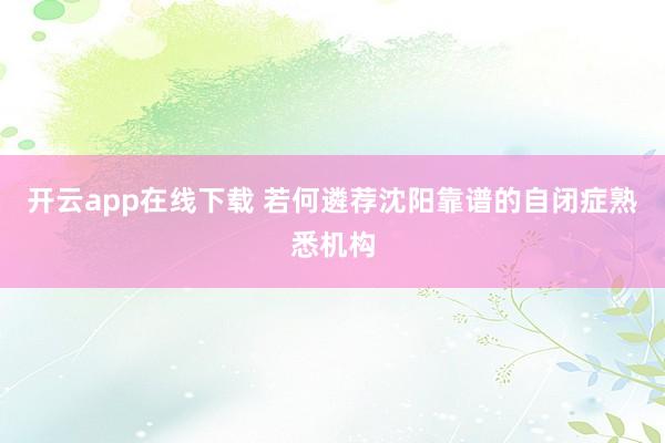 开云app在线下载 若何遴荐沈阳靠谱的自闭症熟悉机构