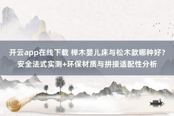 开云app在线下载 榉木婴儿床与松木款哪种好？安全法式实测+环保材质与拼接适配性分析