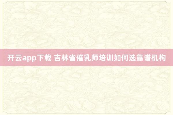 开云app下载 吉林省催乳师培训如何选靠谱机构