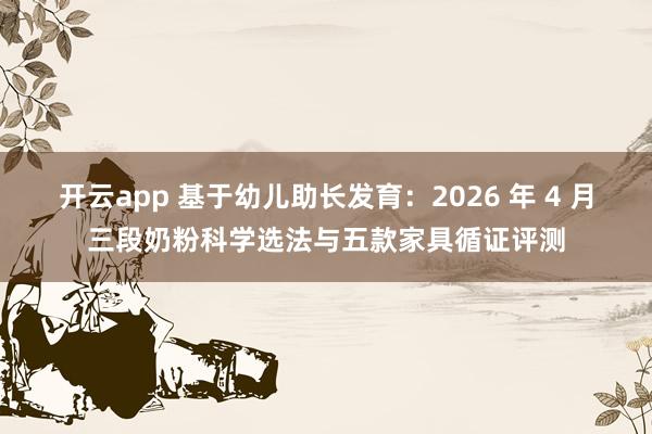 开云app 基于幼儿助长发育：2026 年 4 月三段奶粉科学选法与五款家具循证评测
