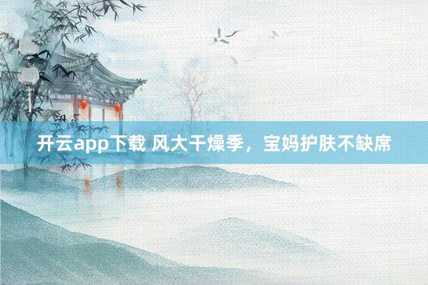 开云app下载 风大干燥季，宝妈护肤不缺席