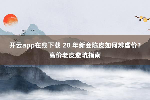 开云app在线下载 20 年新会陈皮如何辨虚价？高价老皮避坑指南