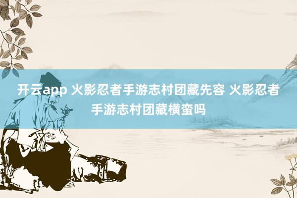 开云app 火影忍者手游志村团藏先容 火影忍者手游志村团藏横蛮吗