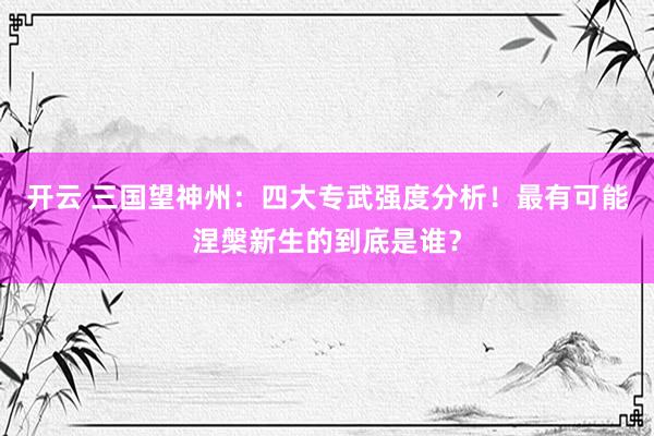 开云 三国望神州：四大专武强度分析！最有可能涅槃新生的到底是谁？
