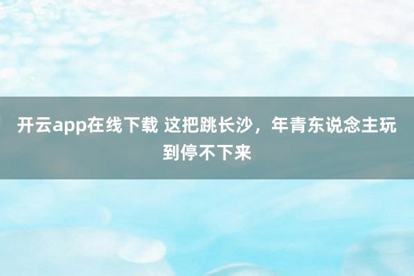 开云app在线下载 这把跳长沙，年青东说念主玩到停不下来