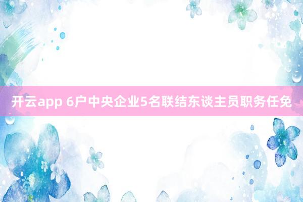 开云app 6户中央企业5名联结东谈主员职务任免