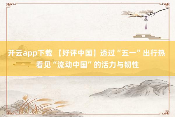 开云app下载 【好评中国】透过“五一”出行热 看见“流动中国”的活力与韧性