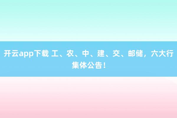 开云app下载 工、农、中、建、交、邮储，六大行集体公告！