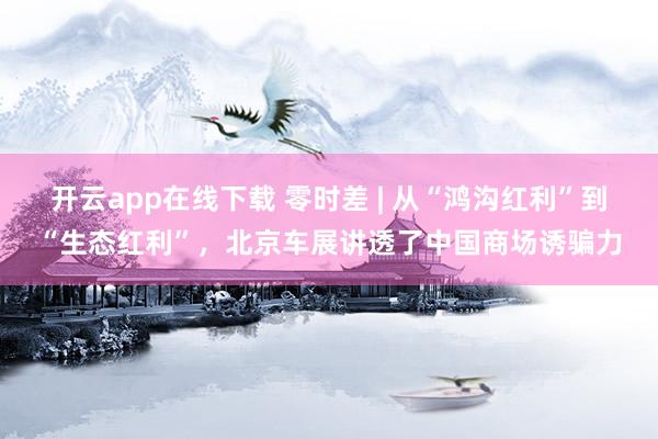 开云app在线下载 零时差 | 从“鸿沟红利”到“生态红利”，北京车展讲透了中国商场诱骗力