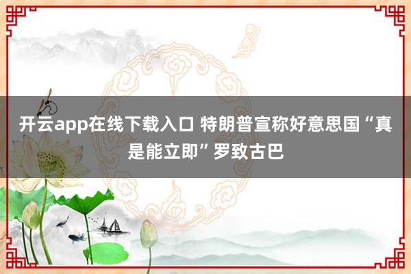 开云app在线下载入口 特朗普宣称好意思国“真是能立即”罗致古巴