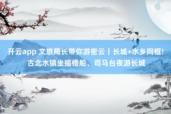 开云app 文旅局长带你游密云丨长城+水乡同框! 古北水镇坐摇橹船、司马台夜游长城
