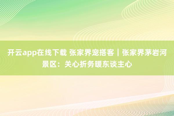开云app在线下载 张家界宠搭客｜张家界茅岩河景区：关心折务暖东谈主心