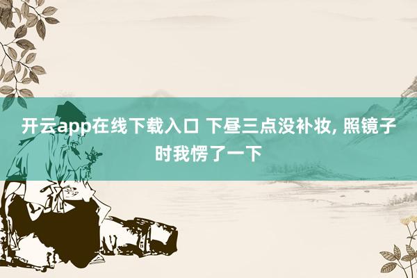 开云app在线下载入口 下昼三点没补妆， 照镜子时我愣了一下