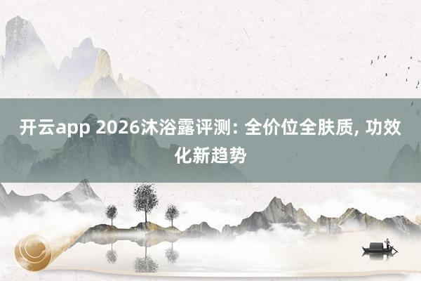 开云app 2026沐浴露评测: 全价位全肤质， 功效化新趋势