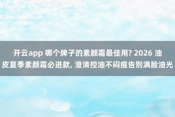 开云app 哪个牌子的素颜霜最佳用? 2026 油皮夏季素颜霜必进款， 澄清控油不闷痘告别满脸油光