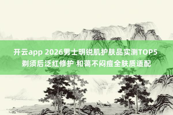开云app 2026男士明锐肌护肤品实测TOP5 剃须后泛红修护 和蔼不闷痘全肤质适配