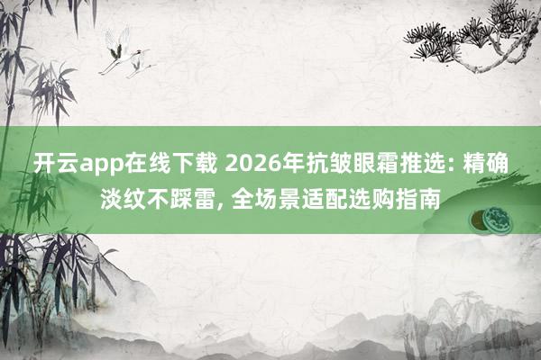 开云app在线下载 2026年抗皱眼霜推选: 精确淡纹不踩雷， 全场景适配选购指南