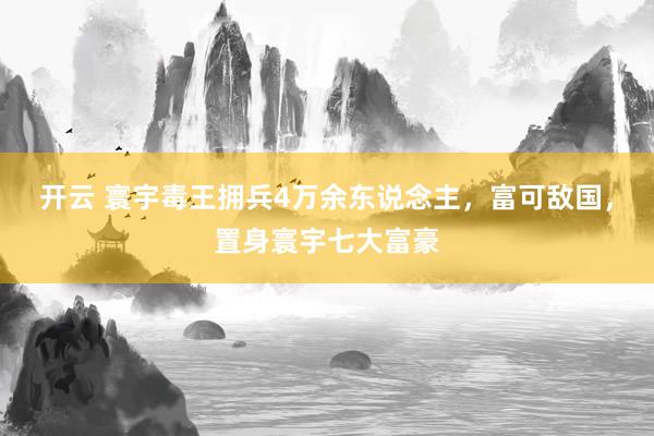 开云 寰宇毒王拥兵4万余东说念主，富可敌国，置身寰宇七大富豪
