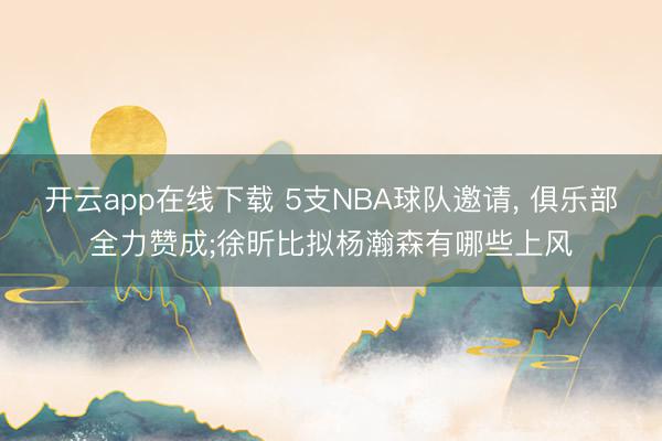 开云app在线下载 5支NBA球队邀请， 俱乐部全力赞成;徐昕比拟杨瀚森有哪些上风