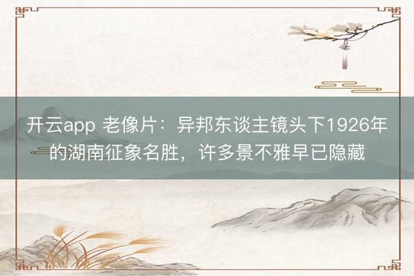 开云app 老像片：异邦东谈主镜头下1926年的湖南征象名胜，许多景不雅早已隐藏