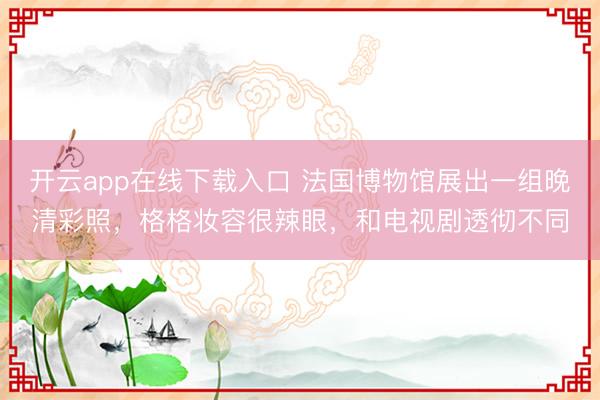开云app在线下载入口 法国博物馆展出一组晚清彩照，格格妆容很辣眼，和电视剧透彻不同