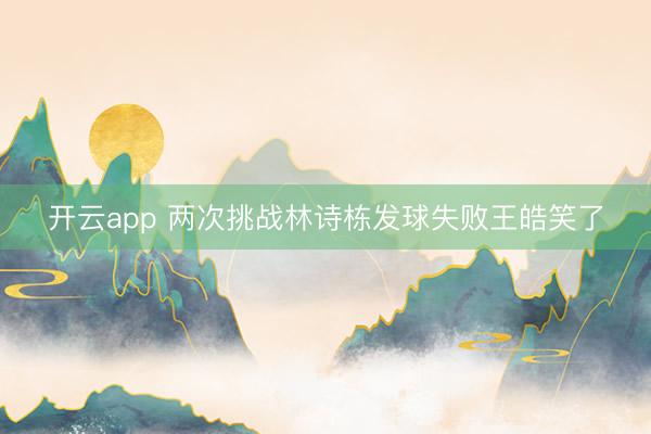 开云app 两次挑战林诗栋发球失败王皓笑了